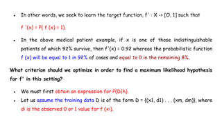 ● In other words, we seek to learn the target function, f' : X -> [O, 1] such that
f '(x) = P( f (x) = 1).
● In the above medical patient example, if x is one of those indistinguishable
patients of which 92% survive, then f'(x) = 0.92 whereas the probabilistic function
f (x) will be equal to 1 in 92% of cases and equal to 0 in the remaining 8%.
What criterion should we optimize in order to find a maximum likelihood hypothesis
for f' in this setting?
● We must first obtain an expression for P(D|h).
● Let us assume the training data D is of the form D = {(x1, d1) . . . (xm, dm)}, where
di is the observed 0 or 1 value for f (xi).
 
