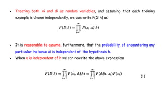 ● Treating both xi and di as random variables, and assuming that each training
example is drawn independently, we can write P(D|h) as
● It is reasonable to assume, furthermore, that the probability of encountering any
particular instance xi is independent of the hypothesis h.
● When x is independent of h we can rewrite the above expression
(1)
 