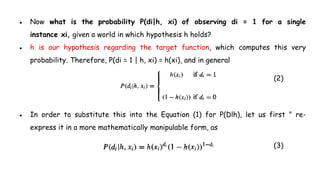 ● Now what is the probability P(di|h, xi) of observing di = 1 for a single
instance xi, given a world in which hypothesis h holds?
● h is our hypothesis regarding the target function, which computes this very
probability. Therefore, P(di = 1 | h, xi) = h(xi), and in general
(2)
● In order to substitute this into the Equation (1) for P(Dlh), let us first " re-
express it in a more mathematically manipulable form, as
(3)
 