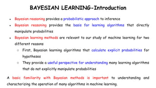 BAYESIAN LEARNING-Introduction
● Bayesian reasoning provides a probabilistic approach to inference
● Bayesian reasoning provides the basis for learning algorithms that directly
manipulate probabilities
● Bayesian learning methods are relevant to our study of machine learning for two
different reasons
○ First, Bayesian learning algorithms that calculate explicit probabilities for
hypotheses
○ They provide a useful perspective for understanding many learning algorithms
that do not explicitly manipulate probabilities
A basic familiarity with Bayesian methods is important to understanding and
characterizing the operation of many algorithms in machine learning.
 