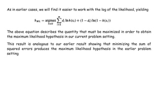 As in earlier cases, we will find it easier to work with the log of the likelihood, yielding
The above equation describes the quantity that must be maximized in order to obtain
the maximum likelihood hypothesis in our current problem setting.
This result is analogous to our earlier result showing that minimizing the sum of
squared errors produces the maximum likelihood hypothesis in the earlier problem
setting
 