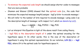 ● To minimize the expected code length we should assign shorter codes to messages
that are more probable
● Shannon and Weaver (1949) showed that the optimal code (i.e., the code that
minimizes the expected message length) assigns - log2 pi bits+ to encode message i
● We will refer to the number of bits required to encode message i using code C as
the description length of message i with respect to C, which we denote by Lc(i).
● Let us interpret this Equation in light of the above result from coding theory.
● - log2 P(h) is the description length of h under the optimal encoding for the
hypothesis space H. In other words, this is the size of the description of
hypothesis h using this optimal representation. In our notation, LCH (h) = - log2
P(h), where CH is the optimal code for hypothesis space H.
 