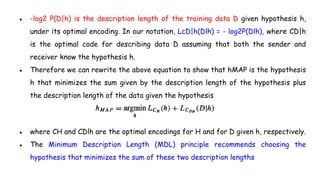 ● -log2 P(D|h) is the description length of the training data D given hypothesis h,
under its optimal encoding. In our notation, LcD|h(Dlh) = - log2P(Dlh), where CD|h
is the optimal code for describing data D assuming that both the sender and
receiver know the hypothesis h.
● Therefore we can rewrite the above equation to show that hMAP is the hypothesis
h that minimizes the sum given by the description length of the hypothesis plus
the description length of the data given the hypothesis
● where CH and CDlh are the optimal encodings for H and for D given h, respectively.
● The Minimum Description Length (MDL) principle recommends choosing the
hypothesis that minimizes the sum of these two description lengths
 