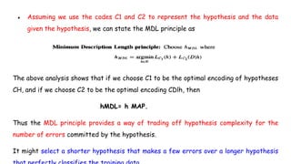 ● Assuming we use the codes C1 and C2 to represent the hypothesis and the data
given the hypothesis, we can state the MDL principle as
The above analysis shows that if we choose C1 to be the optimal encoding of hypotheses
CH, and if we choose C2 to be the optimal encoding CDlh, then
hMDL= h MAP.
Thus the MDL principle provides a way of trading off hypothesis complexity for the
number of errors committed by the hypothesis.
It might select a shorter hypothesis that makes a few errors over a longer hypothesis
 