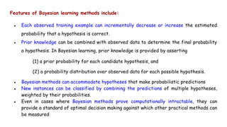 Features of Bayesian learning methods include:
● Each observed training example can incrementally decrease or increase the estimated
probability that a hypothesis is correct.
● Prior knowledge can be combined with observed data to determine the final probability
a hypothesis. In Bayesian learning, prior knowledge is provided by asserting
(1) a prior probability for each candidate hypothesis, and
(2) a probability distribution over observed data for each possible hypothesis.
● Bayesian methods can accommodate hypotheses that make probabilistic predictions
● New instances can be classified by combining the predictions of multiple hypotheses,
weighted by their probabilities.
● Even in cases where Bayesian methods prove computationally intractable, they can
provide a standard of optimal decision making against which other practical methods can
be measured
 