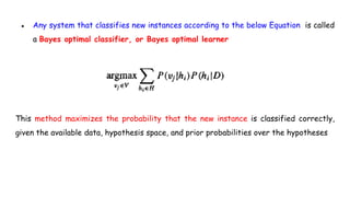 ● Any system that classifies new instances according to the below Equation is called
a Bayes optimal classifier, or Bayes optimal learner
This method maximizes the probability that the new instance is classified correctly,
given the available data, hypothesis space, and prior probabilities over the hypotheses
 