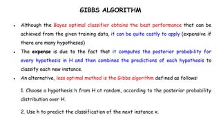 GIBBS ALGORITHM
● Although the Bayes optimal classifier obtains the best performance that can be
achieved from the given training data, it can be quite costly to apply (expensive if
there are many hypotheses)
● The expense is due to the fact that it computes the posterior probability for
every hypothesis in H and then combines the predictions of each hypothesis to
classify each new instance.
● An alternative, less optimal method is the Gibbs algorithm defined as follows:
1. Choose a hypothesis h from H at random, according to the posterior probability
distribution over H.
2. Use h to predict the classification of the next instance x.
 