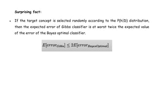Surprising fact:
● If the target concept is selected randomly according to the P(h|D) distribution,
then the expected error of Gibbs classifier is at worst twice the expected value
of the error of the Bayes optimal classifier.
 