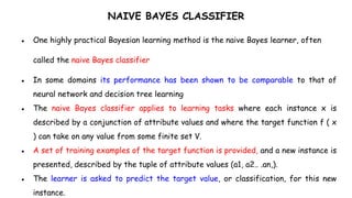 NAIVE BAYES CLASSIFIER
● One highly practical Bayesian learning method is the naive Bayes learner, often
called the naive Bayes classifier
● In some domains its performance has been shown to be comparable to that of
neural network and decision tree learning
● The naive Bayes classifier applies to learning tasks where each instance x is
described by a conjunction of attribute values and where the target function f ( x
) can take on any value from some finite set V.
● A set of training examples of the target function is provided, and a new instance is
presented, described by the tuple of attribute values (a1, a2.. .an,).
● The learner is asked to predict the target value, or classification, for this new
instance.
 