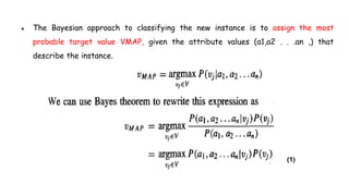 ● The Bayesian approach to classifying the new instance is to assign the most
probable target value VMAP, given the attribute values (a1,a2 . . .an ,) that
describe the instance.
(1)
 