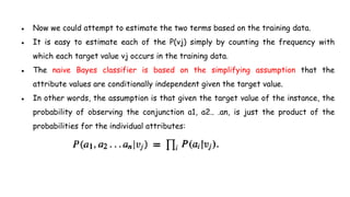 ● Now we could attempt to estimate the two terms based on the training data.
● It is easy to estimate each of the P(vj) simply by counting the frequency with
which each target value vj occurs in the training data.
● The naive Bayes classifier is based on the simplifying assumption that the
attribute values are conditionally independent given the target value.
● In other words, the assumption is that given the target value of the instance, the
probability of observing the conjunction a1, a2.. .an, is just the product of the
probabilities for the individual attributes:
 