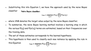 ● Substituting this into Equation 1, we have the approach used by the naive Bayes
classifier
● where VNB denotes the target value output by the naive Bayes classifier.
● To summarize, the naive Bayes learning method involves a learning step in which
the various P(vj) and P(ai|vj) terms are estimated, based on their frequencies over
the training data.
● The set of these estimates corresponds to the learned hypothesis.
● This hypothesis is then used to classify each new instance by applying the rule in
this Equation
 
