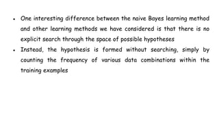 ● One interesting difference between the naive Bayes learning method
and other learning methods we have considered is that there is no
explicit search through the space of possible hypotheses
● Instead, the hypothesis is formed without searching, simply by
counting the frequency of various data combinations within the
training examples
 