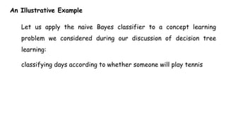 An Illustrative Example
Let us apply the naive Bayes classifier to a concept learning
problem we considered during our discussion of decision tree
learning:
classifying days according to whether someone will play tennis
 