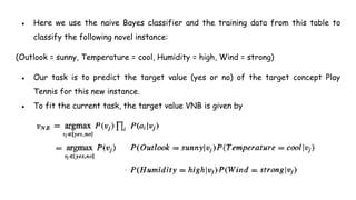 ● Here we use the naive Bayes classifier and the training data from this table to
classify the following novel instance:
(Outlook = sunny, Temperature = cool, Humidity = high, Wind = strong)
● Our task is to predict the target value (yes or no) of the target concept Play
Tennis for this new instance.
● To fit the current task, the target value VNB is given by
 
