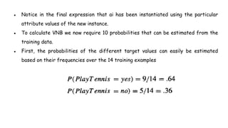● Notice in the final expression that ai has been instantiated using the particular
attribute values of the new instance.
● To calculate VNB we now require 10 probabilities that can be estimated from the
training data.
● First, the probabilities of the different target values can easily be estimated
based on their frequencies over the 14 training examples
 