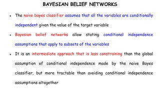 BAYESIAN BELIEF NETWORKS
● The naive bayes classifier assumes that all the variables are conditionally
independent given the value of the target variable
● Bayesian belief networks allow stating conditional independence
assumptions that apply to subsets of the variables
● It is an intermediate approach that is less constraining than the global
assumption of conditional independence made by the naive Bayes
classifier, but more tractable than avoiding conditional independence
assumptions altogether
 