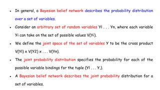 ● In general, a Bayesian belief network describes the probability distribution
over a set of variables.
● Consider an arbitrary set of random variables Yl . . . Yn, where each variable
Yi can take on the set of possible values V(Yi).
● We define the joint space of the set of variables Y to be the cross product
V(Yl) x V(Y2) x . . . V(Yn).
● The joint probability distribution specifies the probability for each of the
possible variable bindings for the tuple (Yl . . . Y,).
● A Bayesian belief network describes the joint probability distribution for a
set of variables.
 