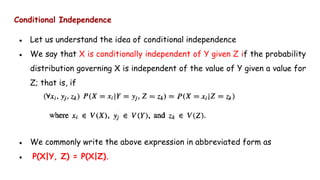 Conditional Independence
● Let us understand the idea of conditional independence
● We say that X is conditionally independent of Y given Z if the probability
distribution governing X is independent of the value of Y given a value for
Z; that is, if
● We commonly write the above expression in abbreviated form as
● P(X|Y, Z) = P(X|Z).
 