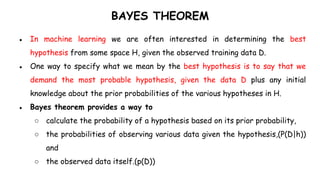 BAYES THEOREM
● In machine learning we are often interested in determining the best
hypothesis from some space H, given the observed training data D.
● One way to specify what we mean by the best hypothesis is to say that we
demand the most probable hypothesis, given the data D plus any initial
knowledge about the prior probabilities of the various hypotheses in H.
● Bayes theorem provides a way to
○ calculate the probability of a hypothesis based on its prior probability,
○ the probabilities of observing various data given the hypothesis,(P(D|h))
and
○ the observed data itself.(p(D))
 