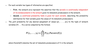 ● For each variable two types of information are specified.
○ First, the network arcs represent the assertion that the variable is conditionally independent
of its nondescendants in the network given its immediate predecessors in the network.
○ Second, a conditional probability table is given for each variable, describing the probability
distribution for that variable given the values of its immediate predecessors.
● The joint probability for any desired assignment of values (y1, . . . , yn,) to the tuple of network
variables (Y1 . . . Yn,) can be computed by the formula
where Parents(Yi) denotes the set of immediate predecessors of Yi in the network.
 