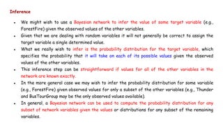 Inference
● We might wish to use a Bayesian network to infer the value of some target variable (e.g.,
ForestFire) given the observed values of the other variables.
● Given that we are dealing with random variables it will not generally be correct to assign the
target variable a single determined value.
● What we really wish to infer is the probability distribution for the target variable, which
specifies the probability that it will take on each of its possible values given the observed
values of the other variables.
● This inference step can be straightforward if values for all of the other variables in the
network are known exactly.
● In the more general case we may wish to infer the probability distribution for some variable
(e.g., ForestFire) given observed values for only a subset of the other variables (e.g., Thunder
and BusTourGroup may be the only observed values available).
● In general, a Bayesian network can be used to compute the probability distribution for any
subset of network variables given the values or distributions for any subset of the remaining
variables.
 