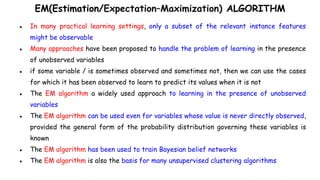 EM(Estimation/Expectation–Maximization) ALGORITHM
● In many practical learning settings, only a subset of the relevant instance features
might be observable
● Many approaches have been proposed to handle the problem of learning in the presence
of unobserved variables
● if some variable / is sometimes observed and sometimes not, then we can use the cases
for which it has been observed to learn to predict its values when it is not
● The EM algorithm a widely used approach to learning in the presence of unobserved
variables
● The EM algorithm can be used even for variables whose value is never directly observed,
provided the general form of the probability distribution governing these variables is
known
● The EM algorithm has been used to train Bayesian belief networks
● The EM algorithm is also the basis for many unsupervised clustering algorithms
 