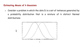 Estimating Means of k Gaussians
● Consider a problem in which the data D is a set of instances generated by
a probability distribution that is a mixture of k distinct Normal
distributions
 