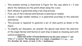 ● This problem setting is illustrated in Figure for the case where k = 2 and
where the instances are the points shown along the x axis.
● Each instance is generated using a two-step process.
● First, one of the k Normal distributions is selected at random.
● Second, a single random instance xi is generated according to this selected
distribution.
● This process is repeated to generate a set of data points as shown in the
figure.
● To simplify our discussion, we consider the special case where the selection
of the single Normal distribution at each step is based on choosing each with
uniform probability,
 