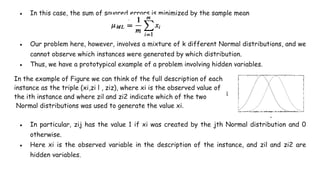 ● In this case, the sum of squared errors is minimized by the sample mean
● Our problem here, however, involves a mixture of k different Normal distributions, and we
cannot observe which instances were generated by which distribution.
● Thus, we have a prototypical example of a problem involving hidden variables.
In the example of Figure we can think of the full description of each
instance as the triple (xi,zi l , ziz), where xi is the observed value of
the ith instance and where zil and zi2 indicate which of the two
Normal distributions was used to generate the value xi.
● In particular, zij has the value 1 if xi was created by the jth Normal distribution and 0
otherwise.
● Here xi is the observed variable in the description of the instance, and zil and zi2 are
hidden variables.
 
