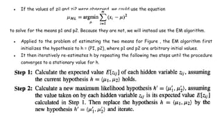 ● If the values of zil and zi2 were observed, we could use the equation
to solve for the means p1 and p2. Because they are not, we will instead use the EM algorithm.
● Applied to the problem of estimating the two means for Figure , the EM algorithm first
initializes the hypothesis to h = (PI, p2), where p1 and p2 are arbitrary initial values.
● It then iteratively re-estimates h by repeating the following two steps until the procedure
converges to a stationary value for h.
 
