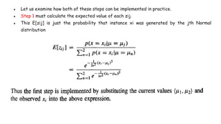 ● Let us examine how both of these steps can be implemented in practice.
● Step 1 must calculate the expected value of each zij.
● This E[zij] is just the probability that instance xi was generated by the jth Normal
distribution
 
