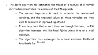 ● The above algorithm for estimating the means of a mixture of k Normal
distributions illustrates the essence of the EM approach:
○ The current hypothesis is used to estimate the unobserved
variables, and the expected values of these variables are then
used to calculate an improved hypothesis.
○ It can be proved that on each iteration through this loop, the EM
algorithm increases the likelihood P(Dlh) unless it is at a local
maximum.
○ The algorithm thus converges to a local maximum likelihood
hypothesis for
 