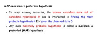 MAP-Maximum a posteriori hypothesis
● In many learning scenarios, the learner considers some set of
candidate hypotheses H and is interested in finding the most
probable hypothesis h E H given the observed data D
● Any such maximally probable hypothesis is called a maximum a
posteriori (MAP) hypothesis.
 