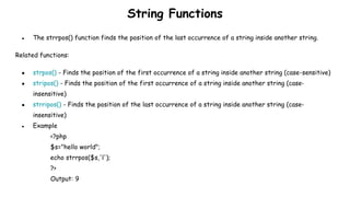 String Functions
● The strrpos() function finds the position of the last occurrence of a string inside another string.
Related functions:
● strpos() - Finds the position of the first occurrence of a string inside another string (case-sensitive)
● stripos() - Finds the position of the first occurrence of a string inside another string (case-
insensitive)
● strripos() - Finds the position of the last occurrence of a string inside another string (case-
insensitive)
● Example
<?php
$s="hello world";
echo strrpos($s,'l');
?>
Output: 9
 