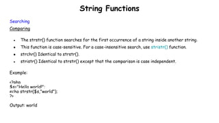 String Functions
Searching
Comparing
● The strstr() function searches for the first occurrence of a string inside another string.
● This function is case-sensitive. For a case-insensitive search, use stristr() function.
● strchr() Identical to strstr().
● stristr() Identical to strstr() except that the comparison is case independent.
Example:
<?php
$s="Hello world!";
echo strstr($s,"world");
?>
Output: world
 