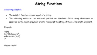 String Functions
Substring selection
● The substr() function returns a part of a string.
● The substring starts at the indicated position and continues for as many characters as
specified by the length argument or until the end of the string, if there is no length argument.
Example:
<?php
$s="Hello world";
echo substr($s,6);
?>
Output: world
 