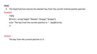 key()
● The key() function returns the element key from the current internal pointer position.
Example:
<?php
$fruits = array("Apple","Banana","Orange","Grapes");
echo "The key from the current position is: " . key($fruits);
?>
Output:
The key from the current position is: 0
 