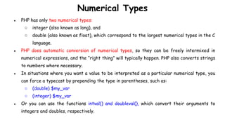 Numerical Types
● PHP has only two numerical types:
○ integer (also known as long), and
○ double (also known as float), which correspond to the largest numerical types in the C
language.
● PHP does automatic conversion of numerical types, so they can be freely intermixed in
numerical expressions, and the “right thing” will typically happen. PHP also converts strings
to numbers where necessary.
● In situations where you want a value to be interpreted as a particular numerical type, you
can force a typecast by prepending the type in parentheses, such as:
○ (double) $my_var
○ (integer) $my_var
● Or you can use the functions intval() and doubleval(), which convert their arguments to
integers and doubles, respectively.
 