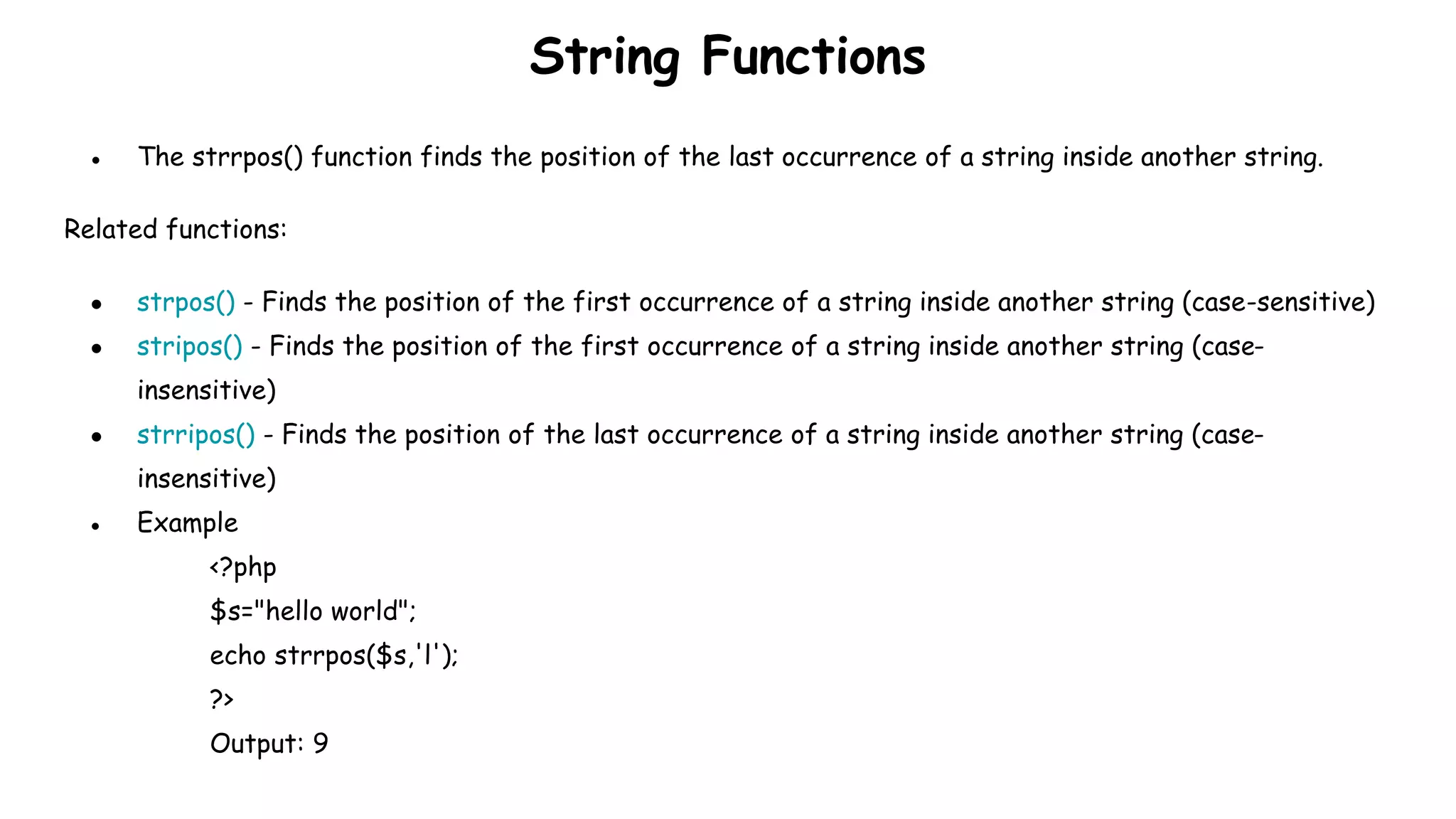 String Functions
● The strrpos() function finds the position of the last occurrence of a string inside another string.
Related functions:
● strpos() - Finds the position of the first occurrence of a string inside another string (case-sensitive)
● stripos() - Finds the position of the first occurrence of a string inside another string (case-
insensitive)
● strripos() - Finds the position of the last occurrence of a string inside another string (case-
insensitive)
● Example
<?php
$s="hello world";
echo strrpos($s,'l');
?>
Output: 9
 