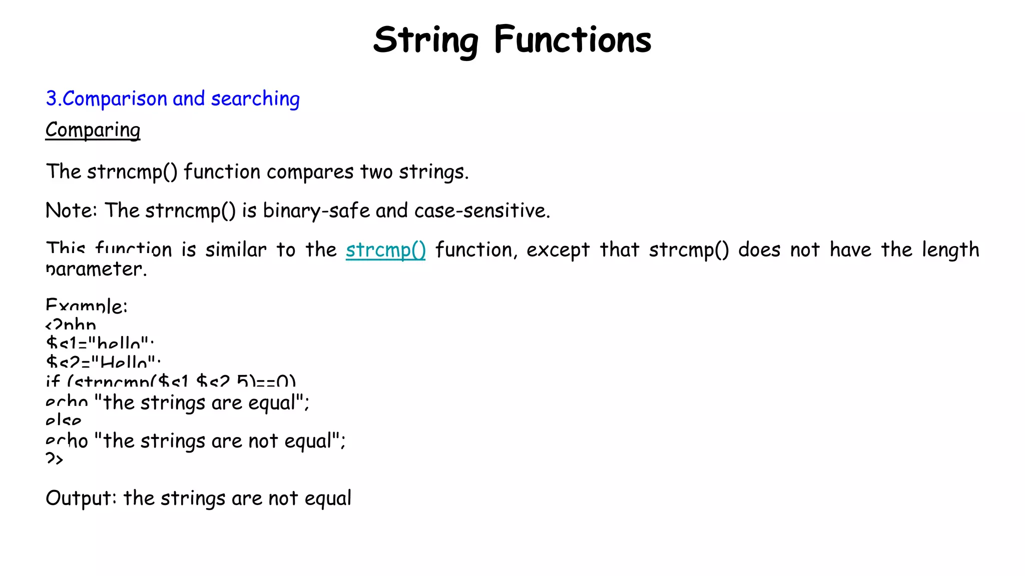 String Functions
3.Comparison and searching
Comparing
The strncmp() function compares two strings.
Note: The strncmp() is binary-safe and case-sensitive.
This function is similar to the strcmp() function, except that strcmp() does not have the length
parameter.
Example:
<?php
$s1="hello";
$s2="Hello";
if (strncmp($s1,$s2,5)==0)
echo "the strings are equal";
else
echo "the strings are not equal";
?>
Output: the strings are not equal
 