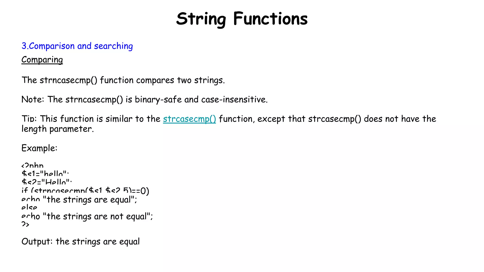 String Functions
3.Comparison and searching
Comparing
The strncasecmp() function compares two strings.
Note: The strncasecmp() is binary-safe and case-insensitive.
Tip: This function is similar to the strcasecmp() function, except that strcasecmp() does not have the
length parameter.
Example:
<?php
$s1="hello";
$s2="Hello";
if (strncasecmp($s1,$s2,5)==0)
echo "the strings are equal";
else
echo "the strings are not equal";
?>
Output: the strings are equal
 