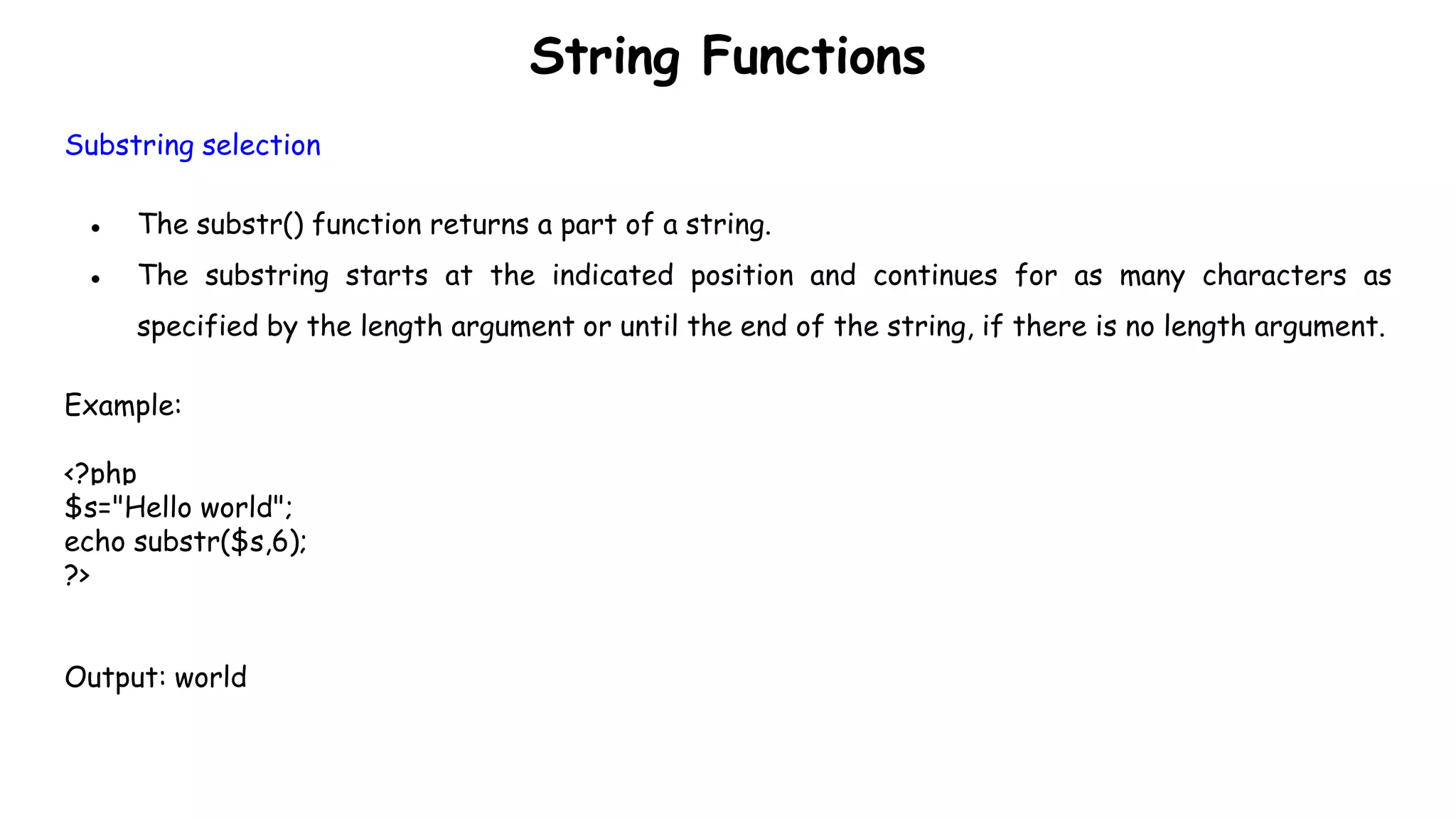 String Functions
Substring selection
● The substr() function returns a part of a string.
● The substring starts at the indicated position and continues for as many characters as
specified by the length argument or until the end of the string, if there is no length argument.
Example:
<?php
$s="Hello world";
echo substr($s,6);
?>
Output: world
 