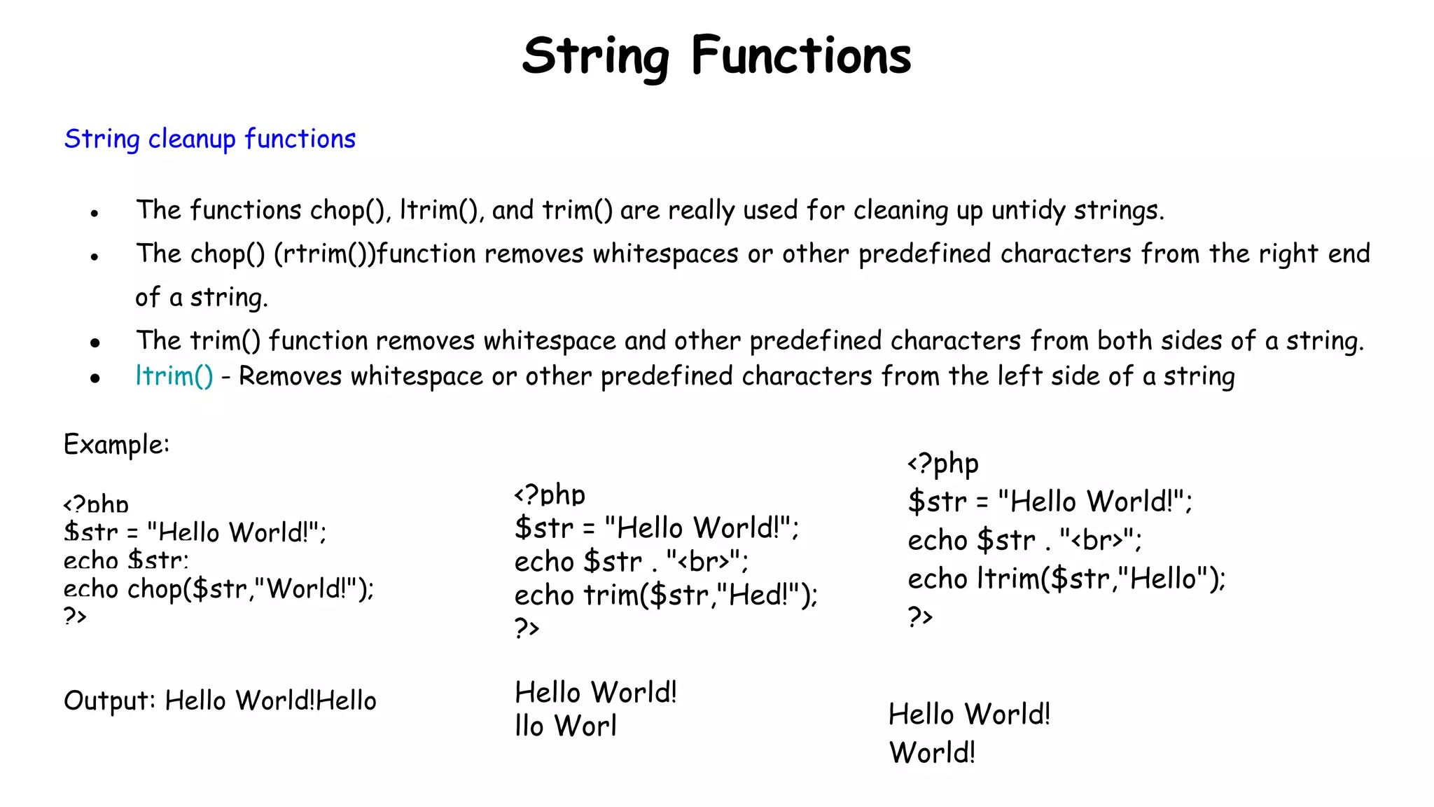 String Functions
String cleanup functions
● The functions chop(), ltrim(), and trim() are really used for cleaning up untidy strings.
● The chop() (rtrim())function removes whitespaces or other predefined characters from the right end
of a string.
● The trim() function removes whitespace and other predefined characters from both sides of a string.
● ltrim() - Removes whitespace or other predefined characters from the left side of a string
Example:
<?php
$str = "Hello World!";
echo $str;
echo chop($str,"World!");
?>
Output: Hello World!Hello
<?php
$str = "Hello World!";
echo $str . "<br>";
echo trim($str,"Hed!");
?>
Hello World!
llo Worl
<?php
$str = "Hello World!";
echo $str . "<br>";
echo ltrim($str,"Hello");
?>
Hello World!
World!
 