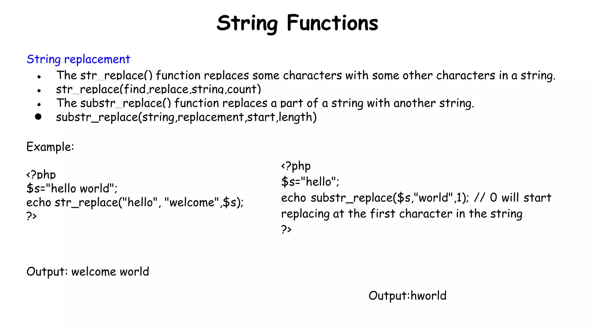 String Functions
String replacement
● The str_replace() function replaces some characters with some other characters in a string.
● str_replace(find,replace,string,count)
● The substr_replace() function replaces a part of a string with another string.
● substr_replace(string,replacement,start,length)
Example:
<?php
$s="hello world";
echo str_replace("hello", "welcome",$s);
?>
Output: welcome world
<?php
$s="hello";
echo substr_replace($s,"world",1); // 0 will start
replacing at the first character in the string
?>
Output:hworld
 