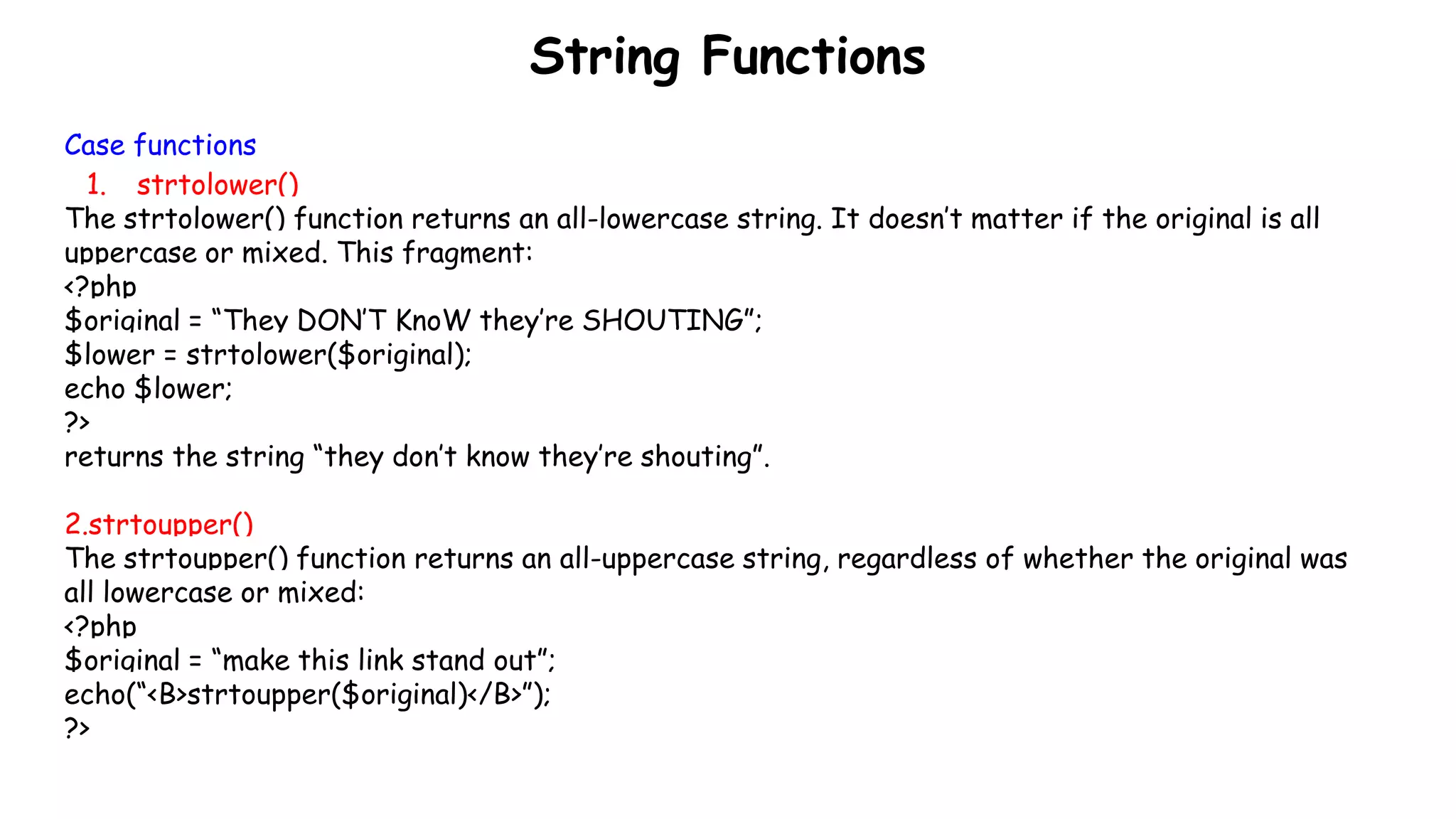 String Functions
Case functions
1. strtolower()
The strtolower() function returns an all-lowercase string. It doesn’t matter if the original is all
uppercase or mixed. This fragment:
<?php
$original = “They DON’T KnoW they’re SHOUTING”;
$lower = strtolower($original);
echo $lower;
?>
returns the string “they don’t know they’re shouting”.
2.strtoupper()
The strtoupper() function returns an all-uppercase string, regardless of whether the original was
all lowercase or mixed:
<?php
$original = “make this link stand out”;
echo(“<B>strtoupper($original)</B>”);
?>
 