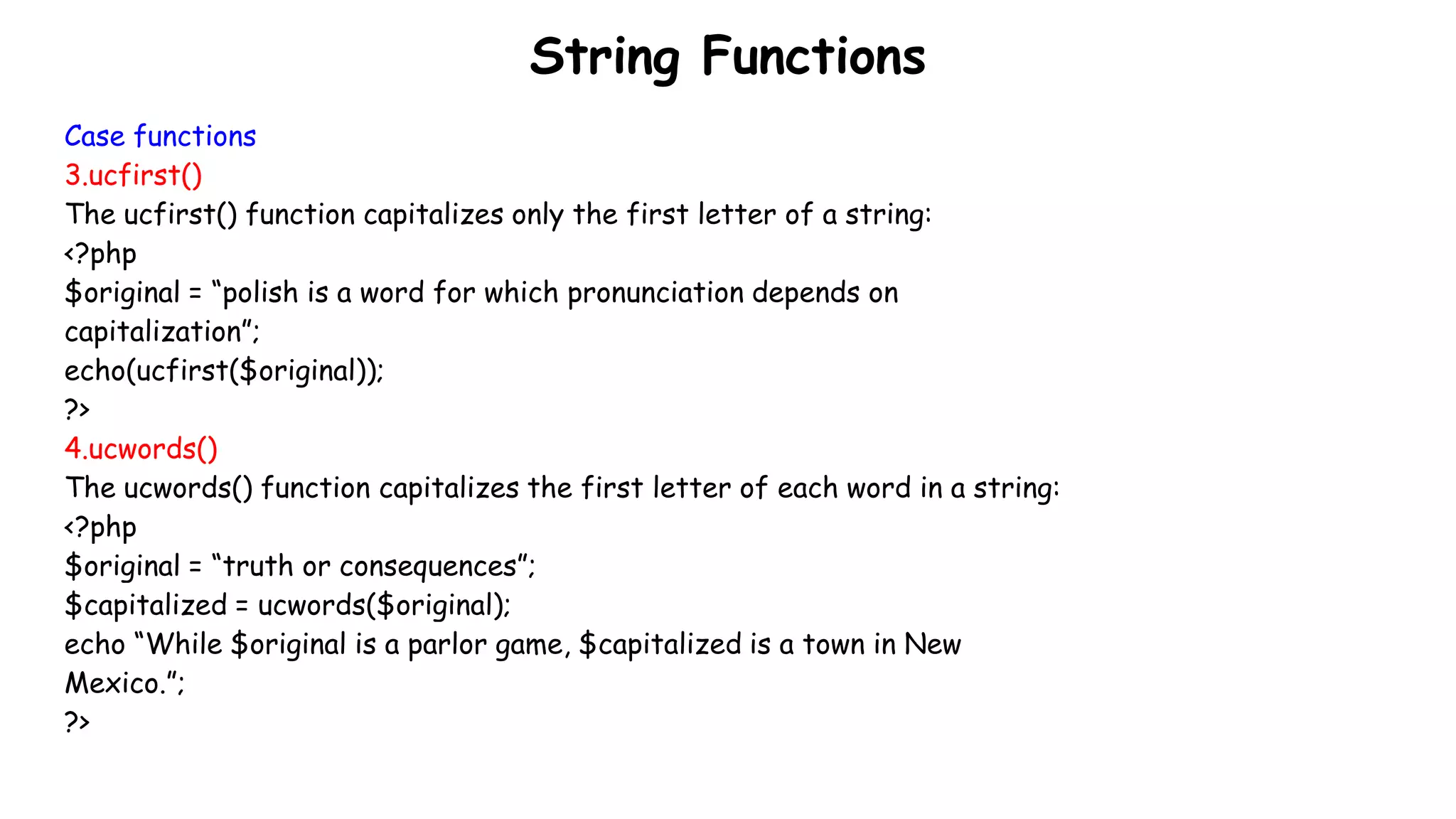 String Functions
Case functions
3.ucfirst()
The ucfirst() function capitalizes only the first letter of a string:
<?php
$original = “polish is a word for which pronunciation depends on
capitalization”;
echo(ucfirst($original));
?>
4.ucwords()
The ucwords() function capitalizes the first letter of each word in a string:
<?php
$original = “truth or consequences”;
$capitalized = ucwords($original);
echo “While $original is a parlor game, $capitalized is a town in New
Mexico.”;
?>
 