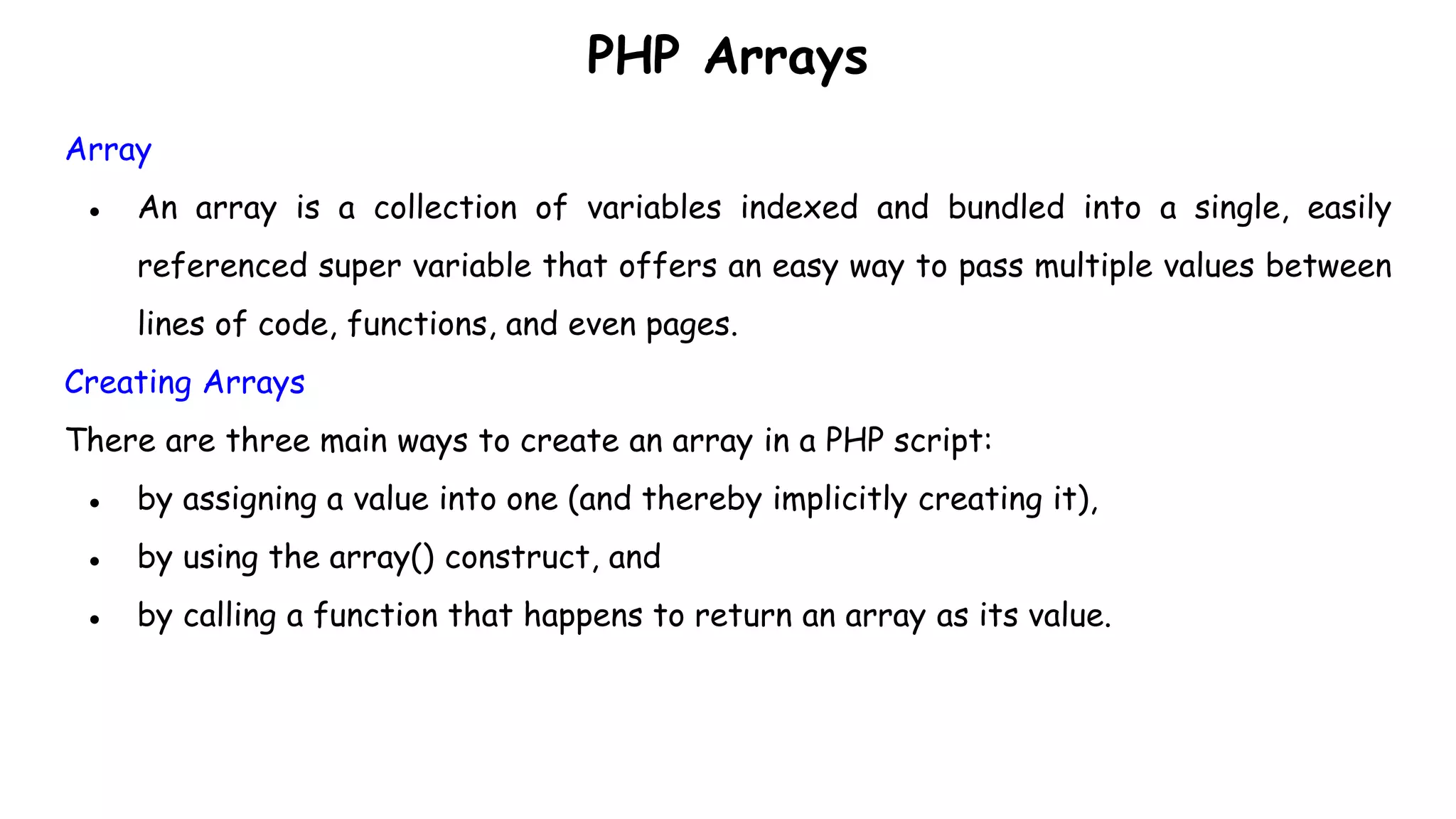 PHP Arrays
Array
● An array is a collection of variables indexed and bundled into a single, easily
referenced super variable that offers an easy way to pass multiple values between
lines of code, functions, and even pages.
Creating Arrays
There are three main ways to create an array in a PHP script:
● by assigning a value into one (and thereby implicitly creating it),
● by using the array() construct, and
● by calling a function that happens to return an array as its value.
 