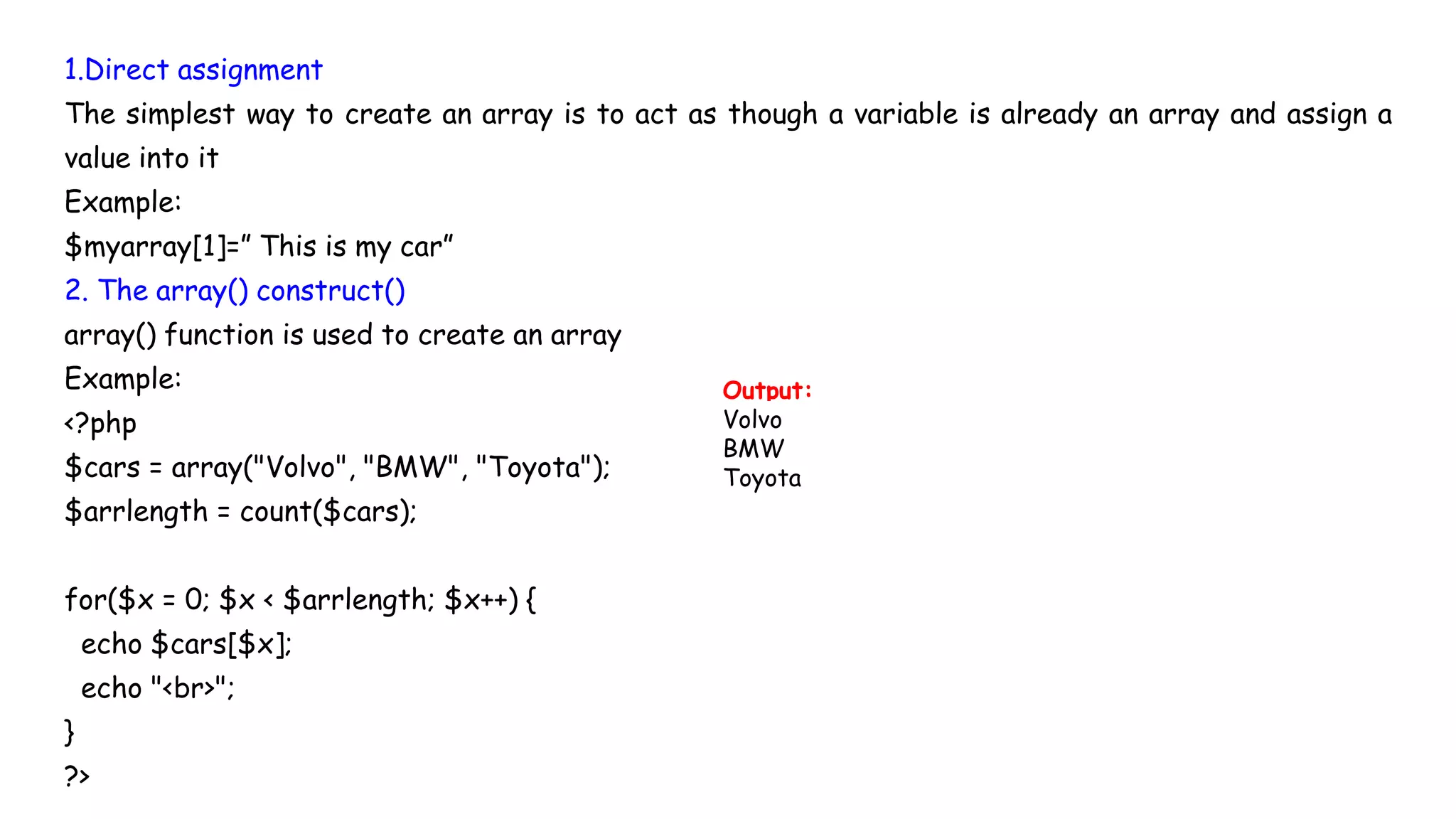 1.Direct assignment
The simplest way to create an array is to act as though a variable is already an array and assign a
value into it
Example:
$myarray[1]=” This is my car”
2. The array() construct()
array() function is used to create an array
Example:
<?php
$cars = array("Volvo", "BMW", "Toyota");
$arrlength = count($cars);
for($x = 0; $x < $arrlength; $x++) {
echo $cars[$x];
echo "<br>";
}
?>
Output:
Volvo
BMW
Toyota
 
