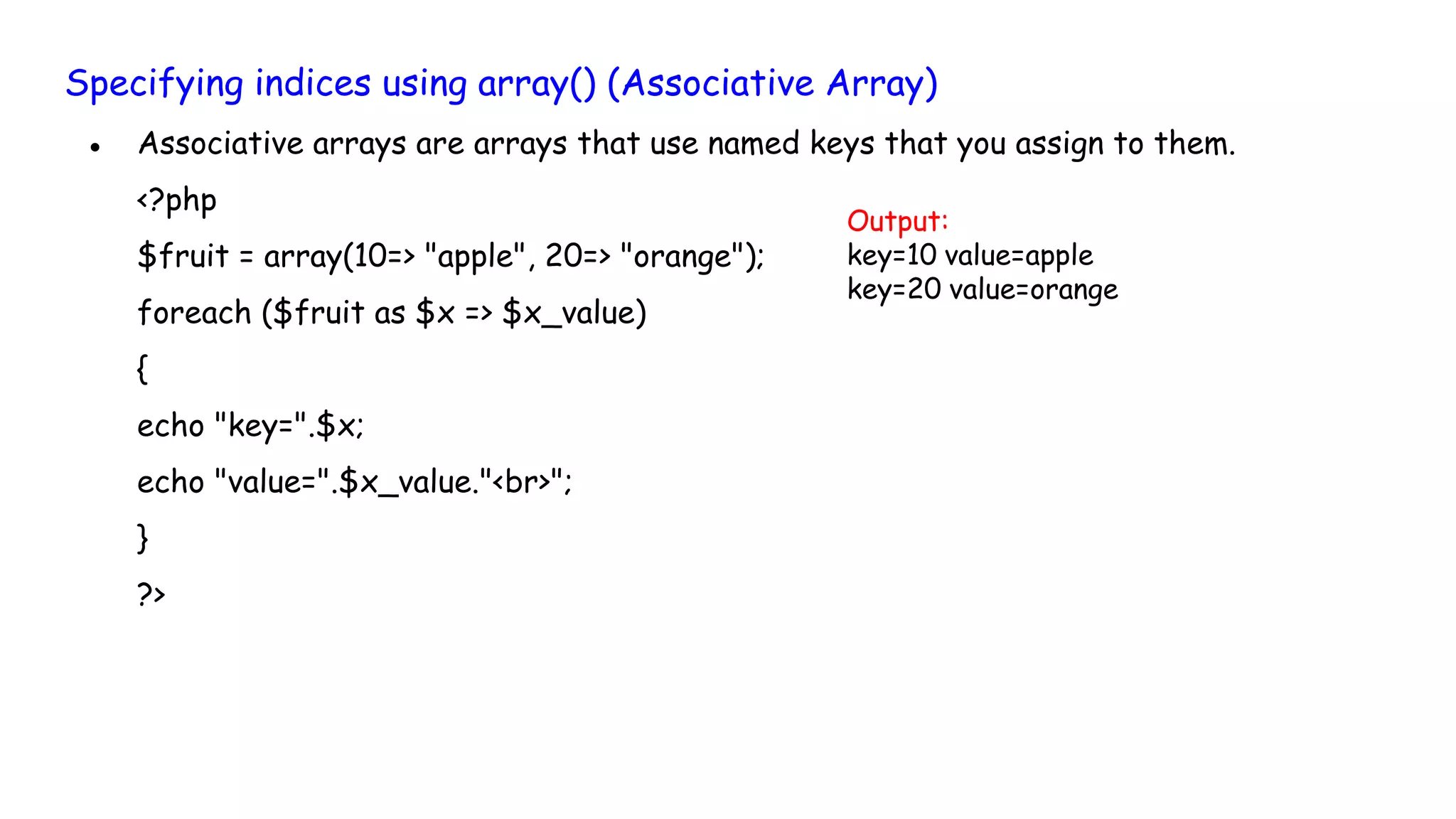 Specifying indices using array() (Associative Array)
● Associative arrays are arrays that use named keys that you assign to them.
<?php
$fruit = array(10=> "apple", 20=> "orange");
foreach ($fruit as $x => $x_value)
{
echo "key=".$x;
echo "value=".$x_value."<br>";
}
?>
Output:
key=10 value=apple
key=20 value=orange
 